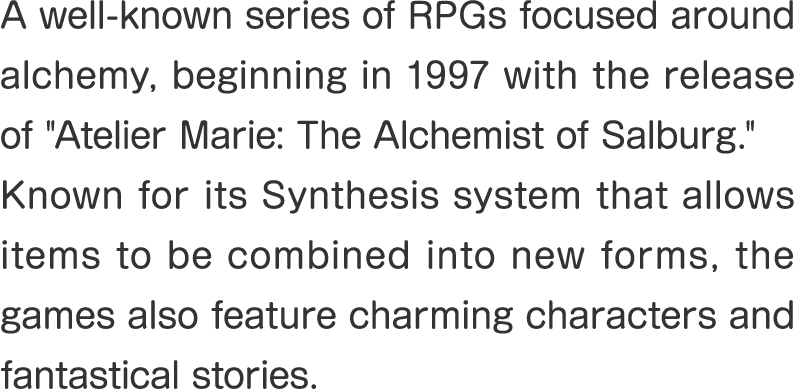 A well-known series of RPGs focused around alchemy, beginning in 1997 with the release of "Atelier Marie: The Alchemist of Salburg."
Known for its Synthesis system that allows items to be combined into new forms, the games also feature charming characters and fantastical stories.
