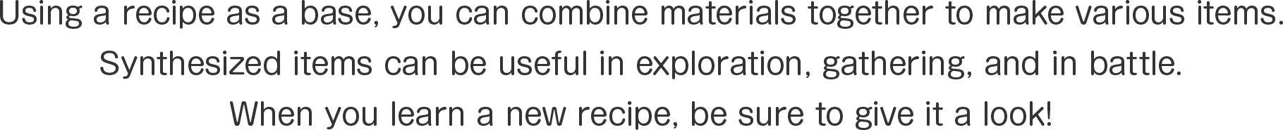 Using a recipe as a base, you can combine materials together to make various items.
Synthesized items can be useful in exploration, gathering, and in battle.
When you learn a new recipe, be sure to give it a look!