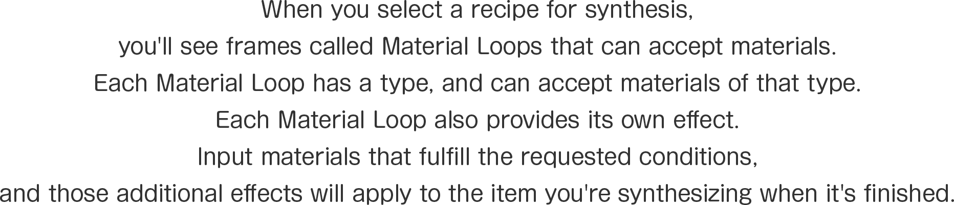 When you select a recipe for synthesis, 
you'll see frames called Material Loops that can accept materials.
Each Material Loop has a type, and can accept materials of that type.
Each Material Loop also provides its own effect.
Input materials that fulfill the requested conditions, 
and those additional effects will apply to the item you're synthesizing when it's finished.