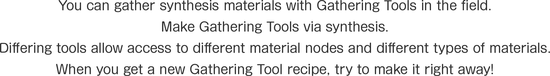 You can gather synthesis materials with Gathering Tools in the field.
Make Gathering Tools via synthesis. 
Differing tools allow access to different material nodes and different types of materials.
When you get a new Gathering Tool recipe, try to make it right away!