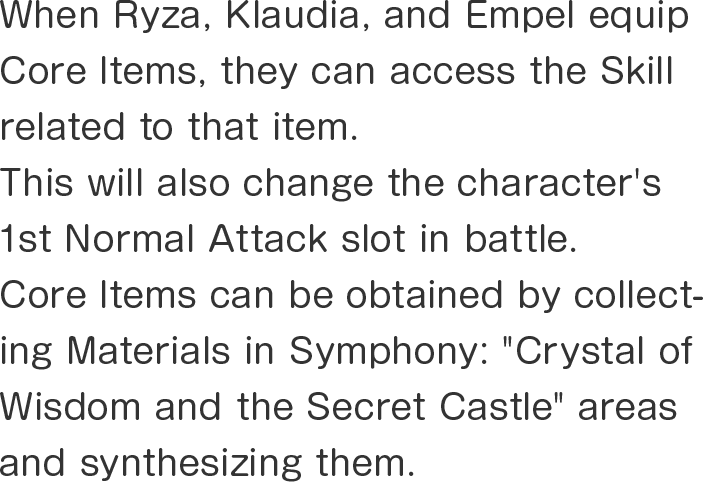 When Ryza, Klaudia, and Empel equip Core Items, they can access the Skill related to that item.
This will also change the character's 1st Normal Attack slot in battle.
Core Items can be obtained by collecting Materials in Symphony: "Crystal of Wisdom and the Secret Castle" areas and synthesizing them.