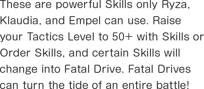 These are powerful Skills only Ryza, Klaudia, and Empel can use. Raise your Tactics Level to 50+ with Skills or Order Skills, and certain Skills will change into Fatal Drive. Fatal Drives can turn the tide of an entire battle!