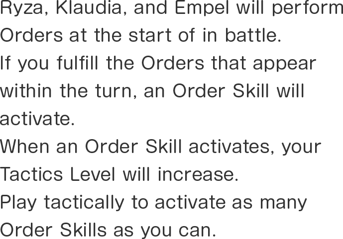 Ryza, Klaudia, and Empel will perform Orders at the start of in battle.
If you fulfill the Orders that appear within the turn, an Order Skill will activate.
When an Order Skill activates, your Tactics Level will increase.
Play tactically to activate as many Order Skills as you can.