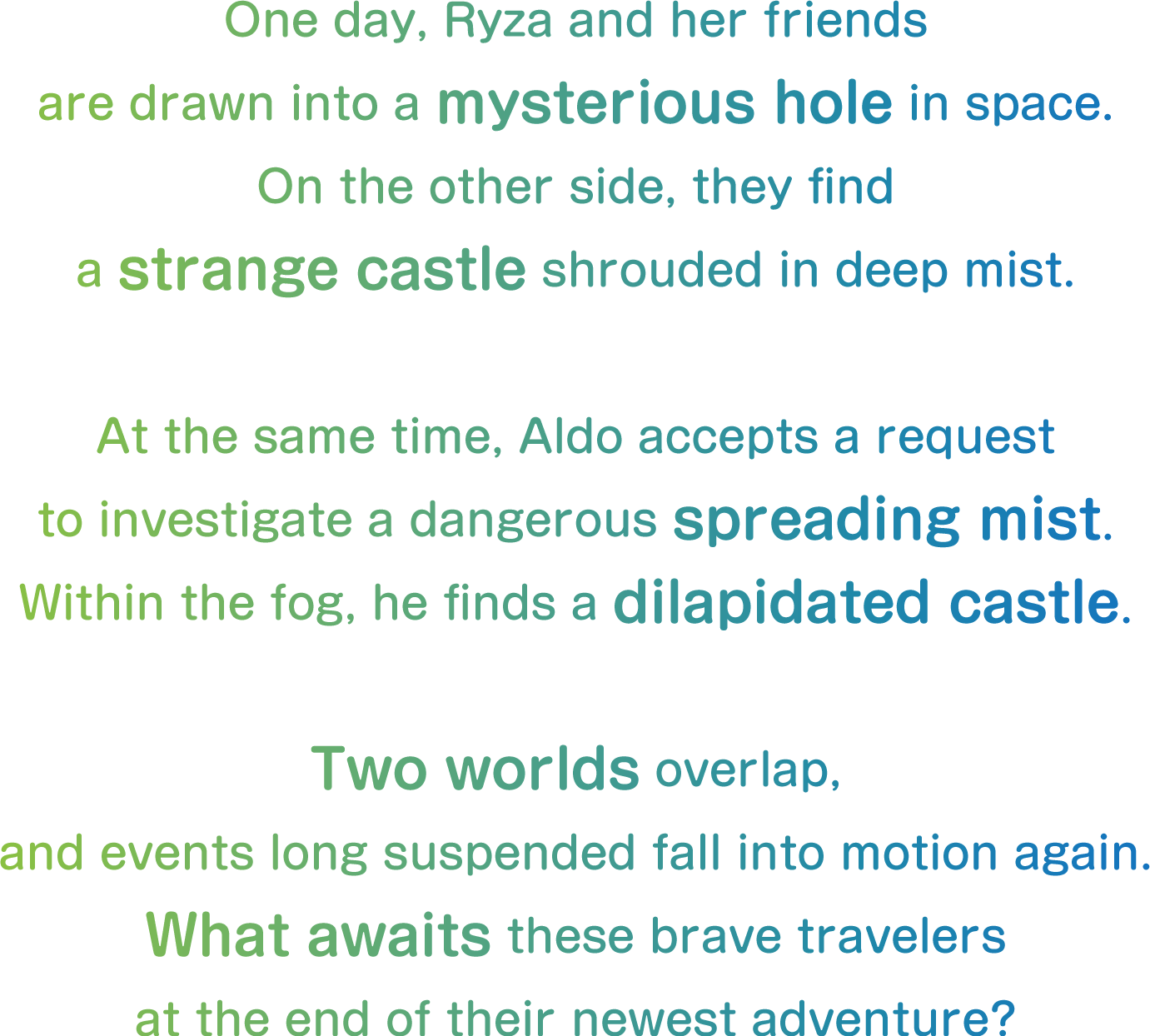 One day, Ryza and her friends
are drawn into a mysterious hole in space.
On the other side, they find
a strange castle shrouded in deep mist.

At the same time, Aldo accepts a request
to investigate a dangerous spreading mist.
Within the fog, he finds a dilapidated castle.

Two worlds overlap,
and events long suspended fall into motion again.
What awaits these brave travelers
at the end of their newest adventure?