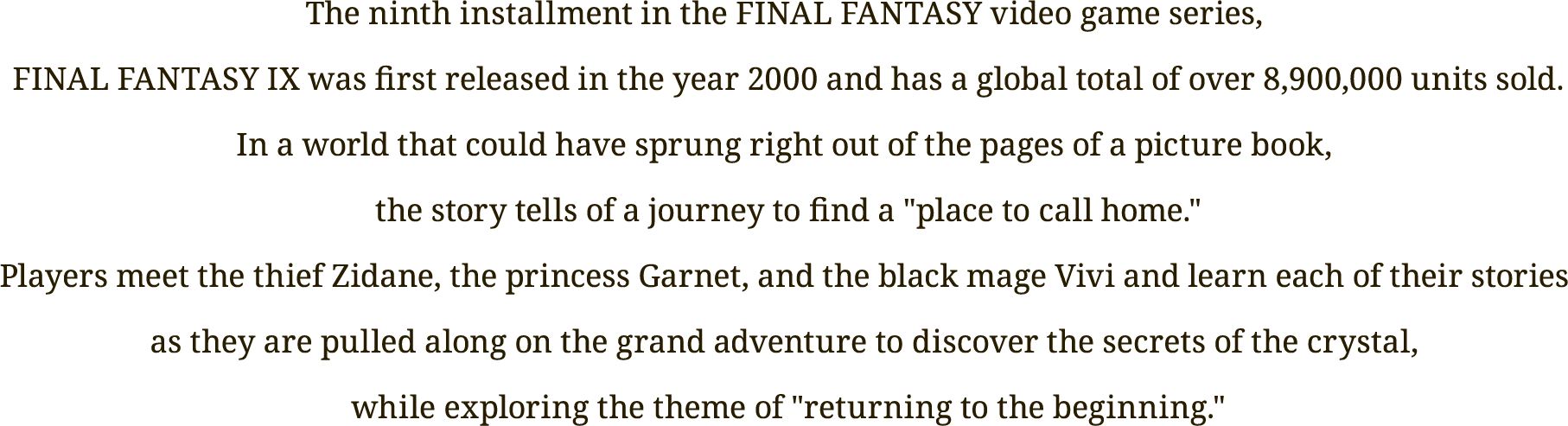 The ninth installment in the FINAL FANTASY video game series, 
FINAL FANTASY IX was first released in the year 2000 and has a global total of over 8,900,000 units sold.
In a world that could have sprung right out of the pages of a picture book, 
the story tells of a journey to find a "place to call home."
Players meet the thief Zidane, the princess Garnet, and the black mage Vivi and learn each of their stories 
as they are pulled along on the grand adventure to discover 
the secrets of the crystal, while exploring the theme of "returning to the beginning."