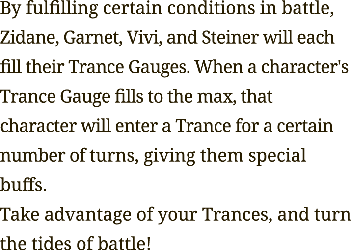 By fulfilling certain conditions in battle, Zidane, Garnet, Vivi, and Steiner will each fill their Trance Gauges. When a character's Trance Gauge fills to the max, that character will enter a Trance for a certain number of turns, giving them special buffs.
Take advantage of your Trances, and turn the tides of battle!