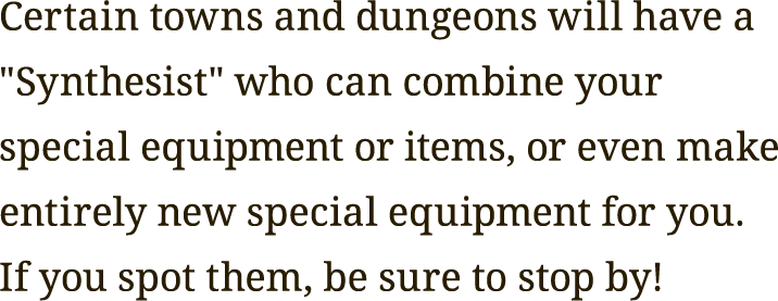 Certain towns and dungeons will have a "Synthesist" who can combine your special equipment or items, or even make entirely new special equipment for you.
If you spot them, be sure to stop by!