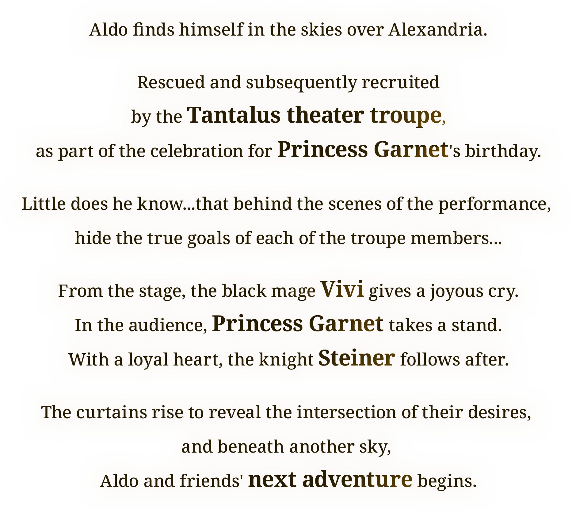Aldo finds himself in the skies over Alexandria.
Rescued and subsequently recruited
by the Tantalus theater troupe,
as part of the celebration for Princess Garnet's birthday.
Little does he know...that behind the scenes of the performance, 
hide the true goals of each of the troupe members...
From the stage, the black mage Vivi gives a joyous cry.
In the audience, Princess Garnet takes a stand.
With a loyal heart, the knight Steiner follows after.
The curtains rise to reveal the intersection of their desires, 
and beneath another sky, 
Aldo and friends' next adventure begins.