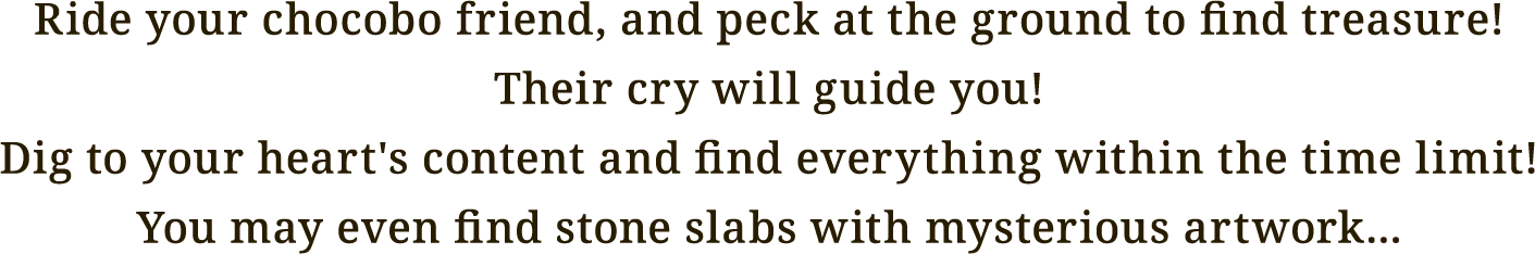 Ride your chocobo friend, and peck at the ground to find treasure!
Their cry will guide you!
Dig to your heart's content and find everything within the time limit!
You may even find stone slabs with mysterious artwork...