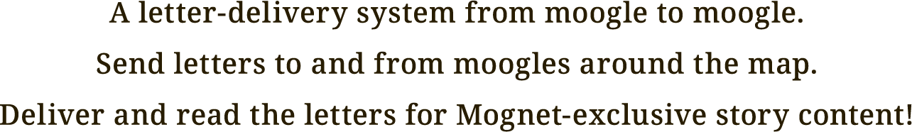 A letter-delivery system from moogle to moogle.
Send letters to and from moogles around the map.
Deliver and read the letters for Mognet-exclusive story content!