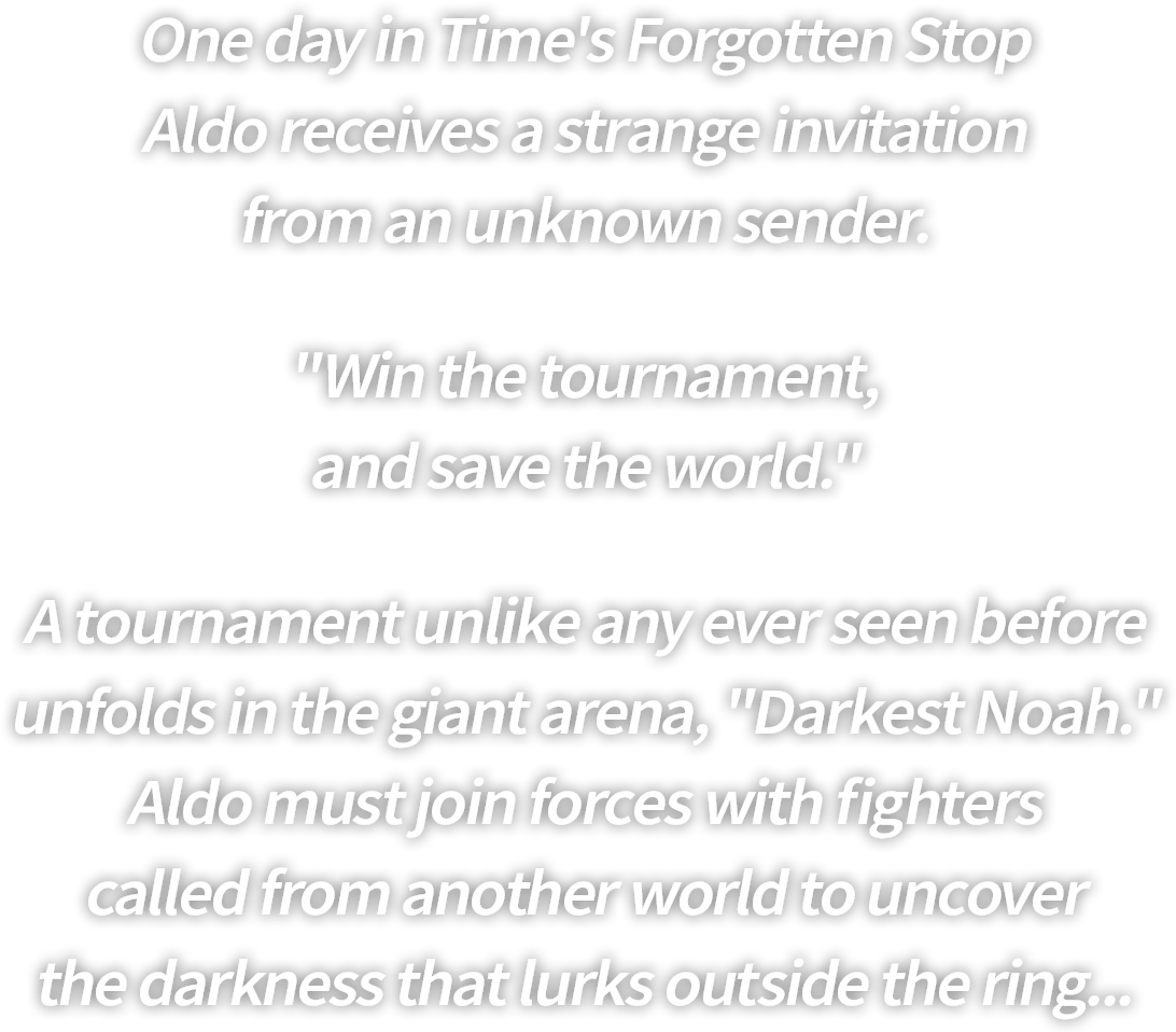 One day in Time's Forgotten Stop
Aldo receives a strange invitation
from an unknown sender.
"Win the tournament,
and save the world."
A tournament unlike any ever seen before
unfolds in the giant arena, "Darkest Noah."
Aldo must join forces with fighters
called from another world to uncover
the darkness that lurks outside the ring...