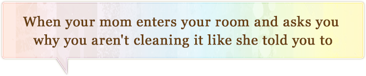 when you mom enters your room and asks you why you arent cleaning it like she told you to