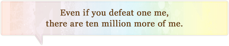 Even if you defeat one me,there are ten million more of me.