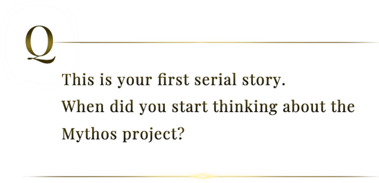 This is your first serial story. When did you start thinking about the Mythos project?