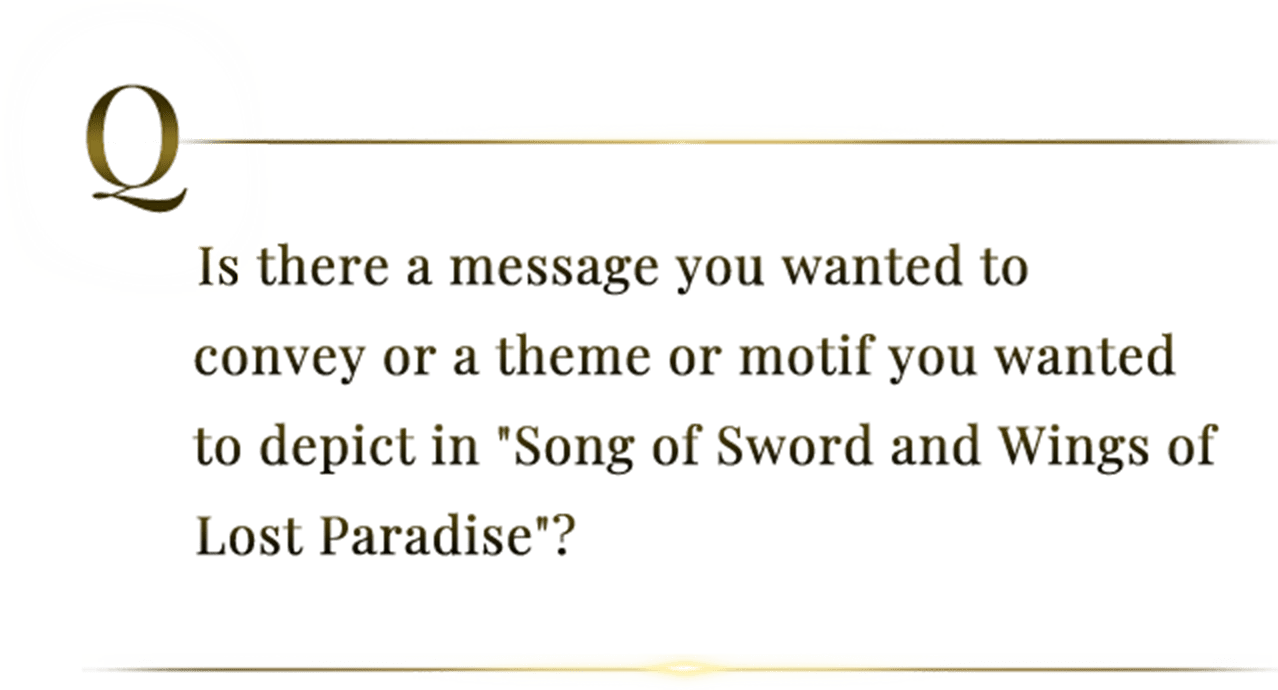 Is there a message you wanted to convey or a theme or motif you wanted to depict in "Song of Sword and Wings of Lost Paradise"?