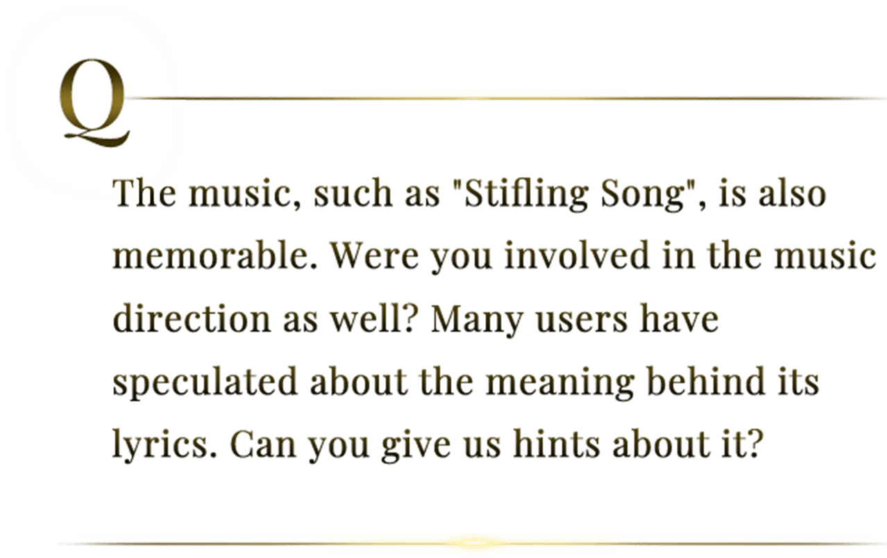 The music, such as "Stifling Song", is also memorable. Were you involved in the music direction as well? Many users have speculated about the meaning behind its lyrics. Can you give us hints about it?