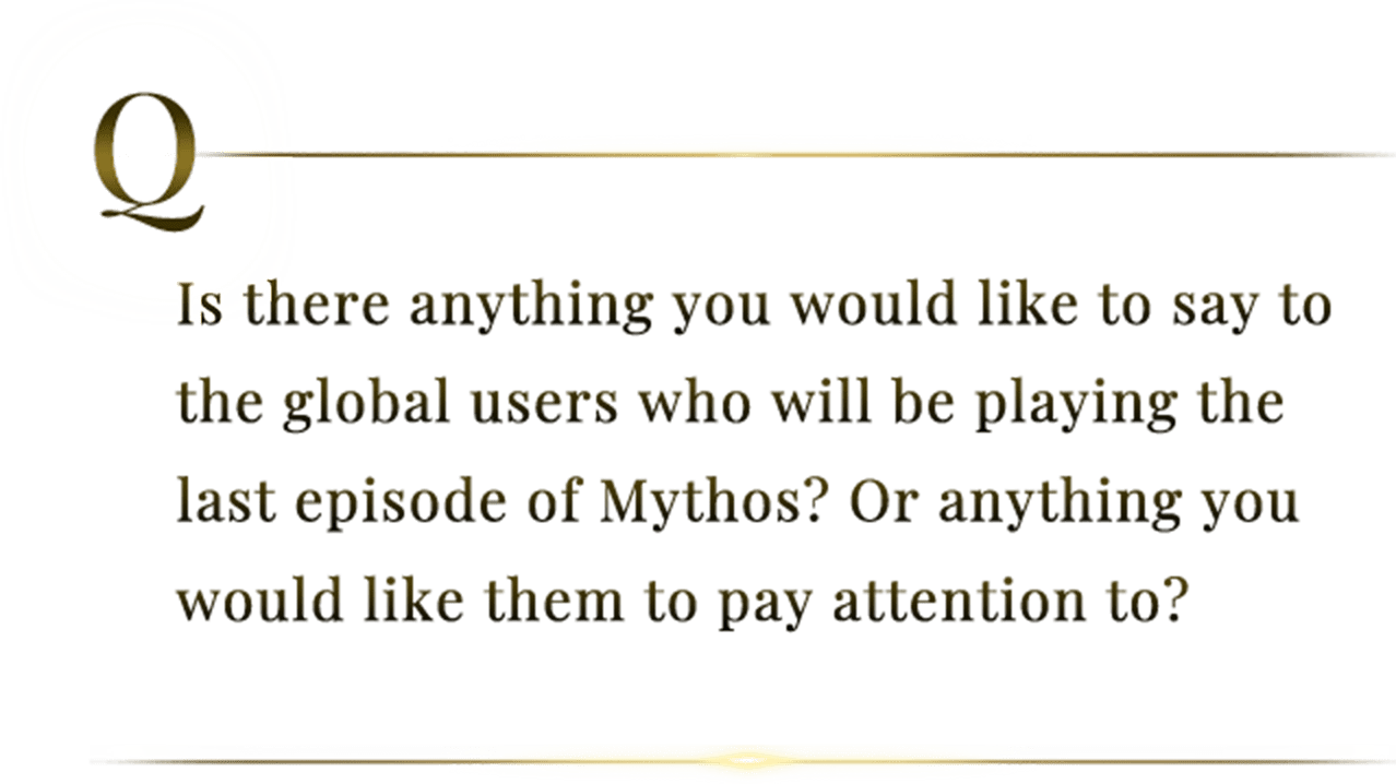 Is there anything you would like to say to the global users who will be playing the last episode of Mythos? Or anything you would like them to pay attention to?