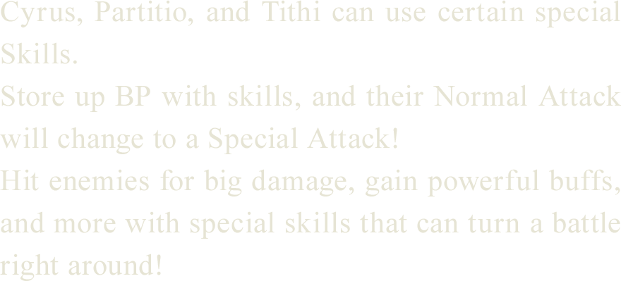 
Cyrus, Partitio, and Tithi can use certain special Skills.
Store up BP with skills, and their Normal Attack will change to a Special Attack!
Hit enemies for big damage, gain powerful buffs, and more with special skills that can turn a battle right around!
