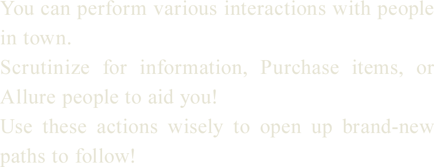 
You can perform various interactions with people in town.
Scrutinize for information, Purchase items, or Allure people to aid you!
Use these actions wisely to open up brand-new paths to follow!
