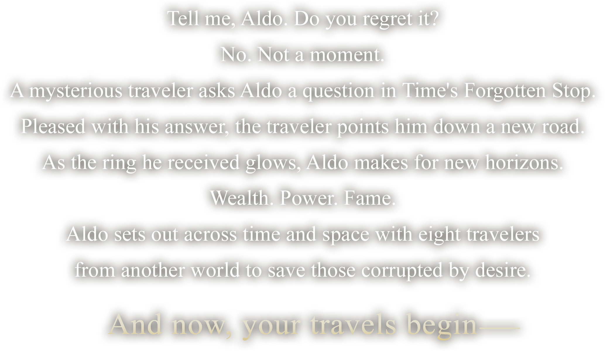 
Tell me, Aldo. Do you regret it?
No. Not a moment.
A mysterious traveler asks Aldo a question in Time's Forgotten Stop.
Pleased with his answer, the traveler points him down a new road.
As the ring he received glows, Aldo makes for new horizons.
Wealth. Power. Fame.
Aldo sets out across time and space with eight travelers
from another world to save those corrupted by desire.

And now, your travels begin―
