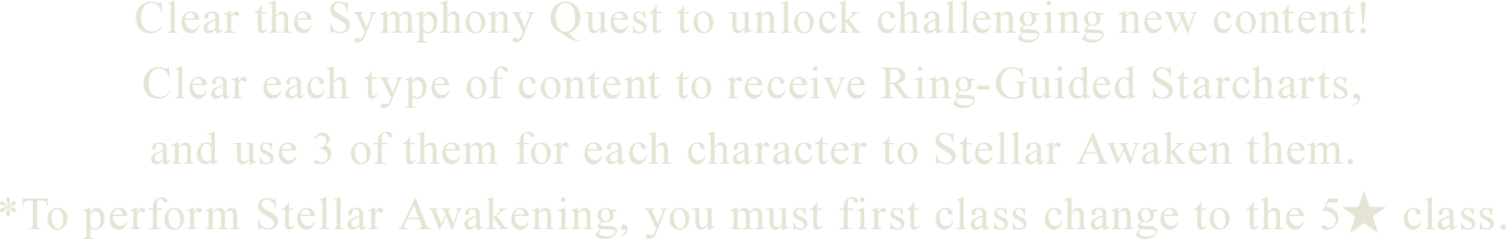 
Clear the Symphony Quest to unlock challenging new content!
Clear each type of content to receive Ring-Guided Starcharts,
and use 3 of them for each character to Stellar Awaken them.
*To perform Stellar Awakening, you must first class change to the 5★ class.

