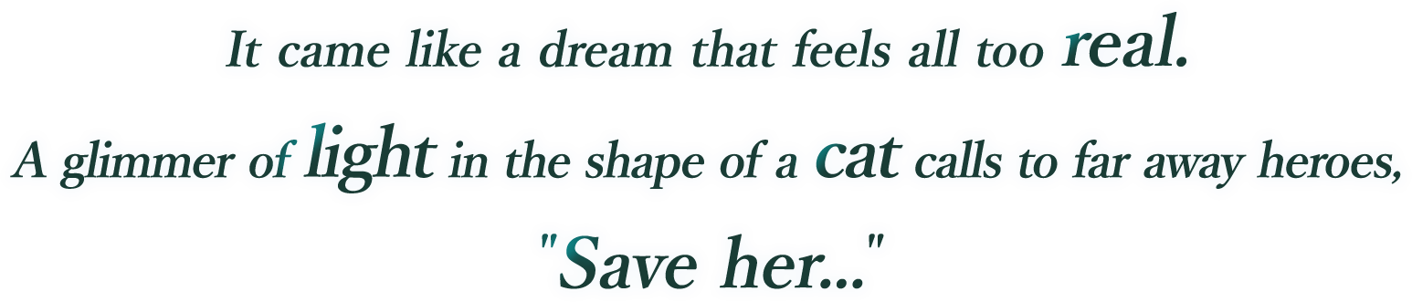 
It came like a dream that feels all too real.
A glimmer of light in the shape of a cat calls to far away heroes,
"Save her..."